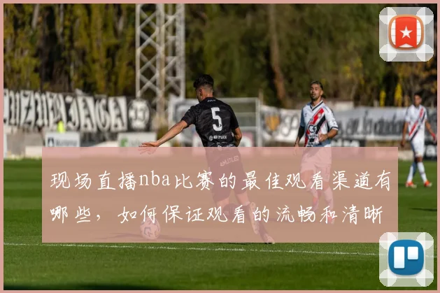 现场直播nba比赛的最佳观看渠道有哪些,如何保证观看的流畅和清晰