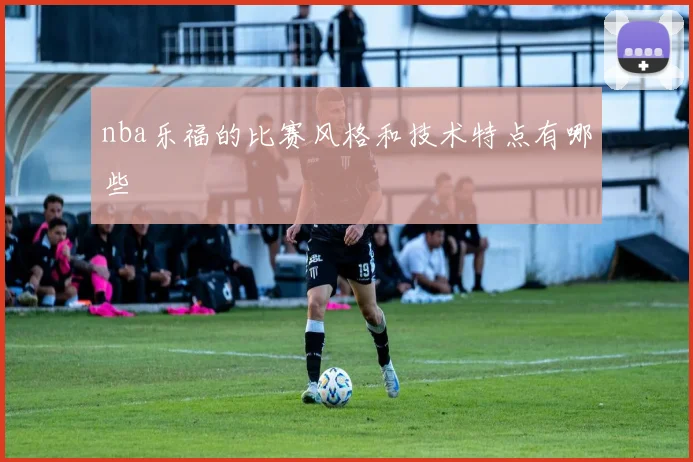 nba乐福的比赛风格和技术特点有哪些