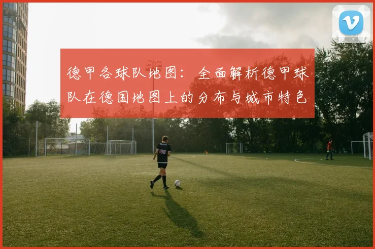 德甲各球队地图：全面解析德甲球队在德国地图上的分布与城市特色