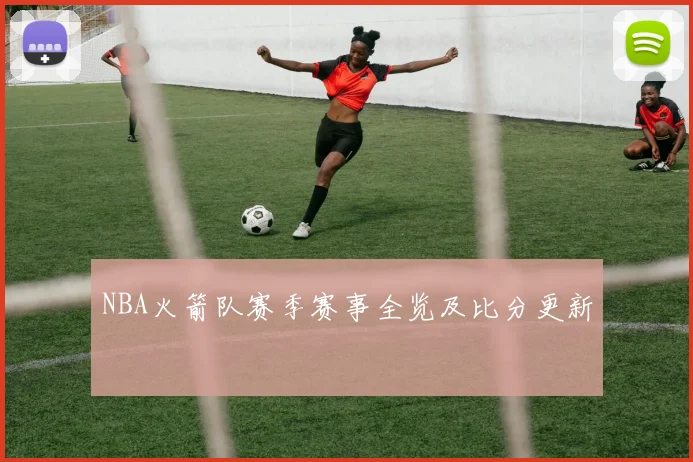 NBA火箭队赛季赛事全览及比分更新
